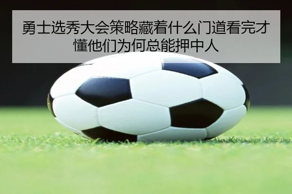 勇士选秀大会策略藏着什么门道看完才懂他们为何总能押中人